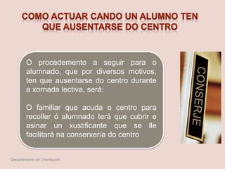 O procedemento a seguir para o
alumnado, que por diversos motivos,
ten que ausentarse do centro durante
a xornada lectiva, será:
O familiar que acuda o centro para
recoller ó alumnado terá que cubrir e
asinar un xustificante que se lle
facilitará na conserxería do centro
Departamento de Orientación
 
