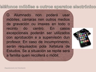 O Alumnado non poderá usar
móbiles, cámaras nen outros medios
de gravación ou imaxes en todo o
recinto do centro. En casos
excepcionais poderán ser utilizados
con aprobación e a supervisión dun
profesor. En caso de incumprimento,
serán requisados pola Xefatura de
Estudos. Se a situación se repite será
a familia quen recollerá o móbil.
Departamento de Orientación
 