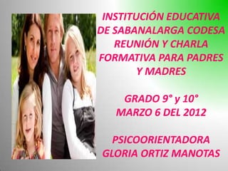 INSTITUCIÓN EDUCATIVA
DE SABANALARGA CODESA
   REUNIÓN Y CHARLA
FORMATIVA PARA PADRES
        Y MADRES

    GRADO 9° y 10°
   MARZO 6 DEL 2012

  PSICOORIENTADORA
GLORIA ORTIZ MANOTAS
 