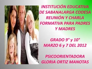 INSTITUCIÓN EDUCATIVA
DE SABANALARGA CODESA
   REUNIÓN Y CHARLA
FORMATIVA PARA PADRES
        Y MADRES

   GRADO 9° y 10°
 MARZO 6 y 7 DEL 2012

  PSICOORIENTADORA
GLORIA ORTIZ MANOTAS
 