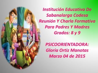 Institución Educativa De
Sabanalarga Codesa
Reunión Y Charla Formativa
Para Padres Y Madres
Grados: 8 y 9
PSICOORIENTADORA:
Gloria Ortiz Manotas
Marzo 04 de 2015
 