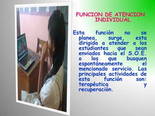 FUNCION DE ATENCION
      INDIVIDUAL

Esta      función     no    se
  planea,      surge,     esta
  dirigida a atender a los
  estudiantes      que    sean
  enviados hacia el S.O.E.
  o     los    que     busquen
  espontáneamente           el
  mencionado servicio. Las
  principales actividades de
  esta       función      son:
  terapéutica                y
  recuperación.
 