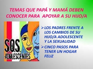 TEMAS QUE PAPÁ Y MAMÁ DEBEN
CONOCER PARA APOYAR A SU HIJO/A

             LOS PADRES FRENTE A
              LOS CAMBIOS DE SU
              HIJO/A ADOLESCENTE
              Y LA SEXUALIDAD
             CINCO PASOS PARA
              TENER UN HOGAR
              FELIZ
 