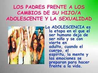 LOS PADRES FRENTE A LOS
   CAMBIOS DE SU HIJO/A
ADOLESCENTE Y LA SEXUALIDAD
            La ADOLESCENCIA es
              la etapa en el que el
              ser humano deja de
              ser niño y se con
              vierte en
              adulto, cuando el
              cuerpo, el
              espíritu, la mente y
              las emociones se
              preparan para hacer
              frente a la vida.
 
