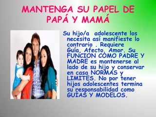 MANTENGA SU PAPEL DE
    PAPÁ Y MAMÁ
       Su hijo/a adolescente los
        necesita así manifieste lo
        contrario . Requiere
        Guía, Afecto, Amor. Su
        FUNCION COMO PADRE Y
        MADRE es mantenerse al
        lado de su hijo y conservar
        en casa NORMAS y
        LIMITES. No por tener
        hijos adolescentes termina
        su responsabilidad como
        GUÍAS Y MODELOS.
 