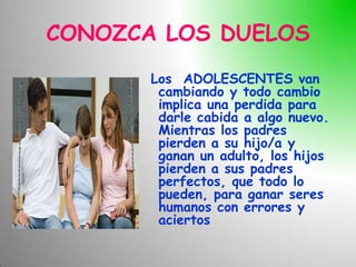 CONOZCA LOS DUELOS
       Los ADOLESCENTES van
        cambiando y todo cambio
        implica una perdida para
        darle cabida a algo nuevo.
        Mientras los padres
        pierden a su hijo/a y
        ganan un adulto, los hijos
        pierden a sus padres
        perfectos, que todo lo
        pueden, para ganar seres
        humanos con errores y
        aciertos
 
