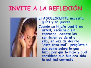 INVITE A LA REFLEXIÓN
        El ADOLESCENTE necesita
          guías y no jueces.
        Cuando su hijo/a confié en
          usted, escúchelo sin
          reproche. Acepte los
          sentimientos de él o
          ella, en vez de decirle
          “esto esta mal”, pregúntele
          que opina sobre lo que
          hizo, por que lo hizo y cual
          considera que hubiera sido
          la actitud correcta
 