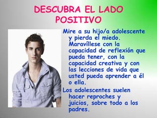 DESCUBRA EL LADO
    POSITIVO
     Mire a su hijo/a adolescente
       y pierda el miedo.
       Maravíllese con la
       capacidad de reflexión que
       pueda tener, con la
       capacidad creativa y con
       las lecciones de vida que
       usted pueda aprender a él
       o ella.
     Los adolescentes suelen
       hacer reproches y
       juicios, sobre todo a los
       padres.
 