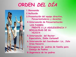 ORDEN DEL DÍA
  1.Bienvenida
  2.Reflexión
  3.Presentación del equipo directivo,
       Psicoorientadores y docentes
   4.Intervención de Psicoorientación:
      LOS PADRES
       FRENTE A LA ADOLESCENCIA Y
     SEXUALIDAD DE SU
       HIJO/A
   5.Intervención del Rector:
     Especialista, Eddie Carbonell
   6.Intervención del Coordinador: Lic, Julio
     Ariza Navarro
   7.Escogencia de padres de familia para
     Consejo de Padres
   8.Sugerencia de los padres
 