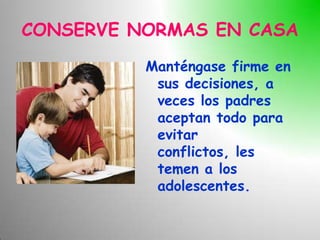 CONSERVE NORMAS EN CASA
          Manténgase firme en
           sus decisiones, a
           veces los padres
           aceptan todo para
           evitar
           conflictos, les
           temen a los
           adolescentes.
 