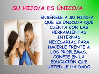 SU HIJO/A ES ÚNICO/A
        ENSÉÑELE A SU HIJO/A
         QUE ES ÚNICO/A QUE
            CUENTA CON LAS
             HERRAMIENTAS
               INTERNAS
           NECESARIAS PARA
           HACERLE FRENTE A
            LOS PROBLEMAS.
              CONFIE EN LA
            EDUCACIÓN QUE
          USTED LE HA DADO
 