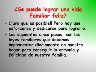 ¿Se puede lograr una vida
         Familiar feliz?
• Claro que es posible!! Pero hay que
  esforzarse y dedicarse para lograrlo.
• Los siguientes cinco pasos, son las
  leyes familiares que debemos
  implementar diariamente en nuestro
  hogar para conseguir la armonía y
  felicidad de nuestro familia.
 