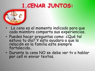 • La cena es el momento indicado para que
  cada miembro comparta sus experiencias.
• Puedes hacer preguntas como: ¿Qué tal
  estuvo tu día? Y esto ayudara a que la
  relación en la familia este siempre
  fortalecida..
• Durante la cena NO se debe ver tv o hablar
  por cell ni enviar textos.
 