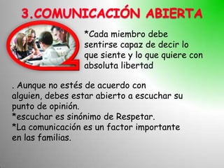 *Cada miembro debe
                 sentirse capaz de decir lo
                 que siente y lo que quiere con
                 absoluta libertad

. Aunque no estés de acuerdo con
alguien, debes estar abierto a escuchar su
punto de opinión.
*escuchar es sinónimo de Respetar.
*La comunicación es un factor importante
en las familias.
 