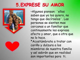 5.
     *Algunos  piensan: ¨ellos
     saben que yo los quiero, no
     tengo que decírselos¨. Las
     personas se sienten mas
     cercanas a un familiar que
     continuamente les expresa
     afecto y amor, que a otro que
     no lo hace.
     *Acostúmbrate a tratar con
     cariño y dulzura a los
     miembros de nuestra familia
     y así sabrán que en realidad
     son importantes para ti.
 