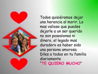 Todos quisiéramos dejar
una herencia al morir. Lo
mas valioso que puedes
dejarle a un ser querido
no son posesiones ni
dinero, el legado mas
duradero es haber sido
una persona amorosa.
Diles a todos en tu familia
diariamente
“TE QUIERO MUCHO”
 