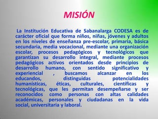 MISIÓN
 La Institución Educativa de Sabanalarga CODESA es de
carácter oficial que forma niños, niñas, jóvenes y adultos
en los niveles de enseñanza pre-escolar, primaria, básica
secundaria, media vocacional, mediante una organización
escolar, procesos pedagógicos y tecnológicos que
garantizan su desarrollo integral, mediante procesos
pedagógicos activos orientados desde principios de
desarrollo humano, con sentido significativo y
experiencial      ,     buscamos       alcanzar     en    los
educandos,             distinguidas          potencialidades
humanísticas,       éticas,    culturales,    científicas   y
tecnológicas, que les permitan desempeñarse y ser
reconocidos como personas con altas calidades
académicas, personales y ciudadanas en la vida
social, universitaria y laboral.
 
