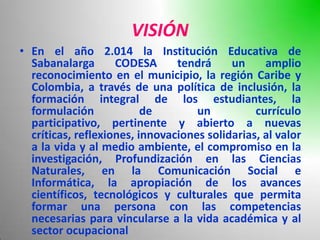 VISIÓN
• En el año 2.014 la Institución Educativa de
  Sabanalarga       CODESA      tendrá     un     amplio
  reconocimiento en el municipio, la región Caribe y
  Colombia, a través de una política de inclusión, la
  formación integral de los estudiantes, la
  formulación             de        un          currículo
  participativo, pertinente y abierto a nuevas
  críticas, reflexiones, innovaciones solidarias, al valor
  a la vida y al medio ambiente, el compromiso en la
  investigación, Profundización en las Ciencias
  Naturales, en la Comunicación Social e
  Informática, la apropiación de los avances
  científicos, tecnológicos y culturales que permita
  formar una persona con las competencias
  necesarias para vincularse a la vida académica y al
  sector ocupacional
 