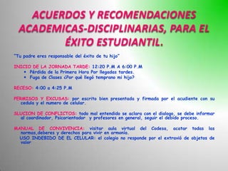 ACUERDOS Y RECOMENDACIONES
  ACADEMICAS-DISCIPLINARIAS, PARA EL
         ÉXITO ESTUDIANTIL
“Tu padre eres responsable del éxito de tu hijo”

INICIO DE LA JORNADA TARDE: 12:20 P.M A 6:00 P.M
    Pérdida de la Primera Hora Por llegadas tardes.
    Fuga de Clases ¿Por qué llegó temprano mi hijo?

RECESO: 4:00 a 4:25 P.M

PERMISOS Y EXCUSAS: por escrito bien presentada y firmada por el acudiente con su
   cedula y el numero de celular.

SLUCION DE CONFLICTOS: todo mal entendido se aclara con el dialogo, se debe informar
  al coordinador, Psicorientador y profesores en general, seguir el debido proceso.

MANUAL DE CONVIVENCIA: visitar aula virtual del Codesa, acatar todas las
  normas,deberes y derechos para vivir en armonía.
  USO INDEBIDO DE EL CELULAR: el colegio no responde por el extravió de objetos de
  valor
 