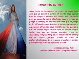 ORACIÓN DE PAZ
Señor hazme un instrumento de tu paz; allí donde haya
odio que yo ponga el amor; allí donde haya ofensa
que yo ponga el perdón; allí donde haya discordia
que yo ponga la unión; allí donde haya error que yo
ponga la verdad; allí donde haya duda que yo ponga
la fe; allí donde haya desesperación que yo ponga la
esperanza; allí donde haya tinieblas que yo ponga la
luz; allí donde haya tristeza que yo ponga alegría
Señor, haz que yo busque consolar y no ser
consolado, comprender y no ser comprendido, amar y
no ser amado porque: dando es como se
recibe, olvidándose de si es como se recibe el perdón
y muriendo es como se resucita a la vida.

                          San Francisco de Asís
           Tomada del libro para Triunfar en la vida
 