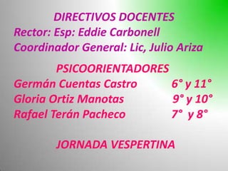 DIRECTIVOS DOCENTES
Rector: Esp: Eddie Carbonell
Coordinador General: Lic, Julio Ariza
        PSICOORIENTADORES
Germán Cuentas Castro     6° y 11°
Gloria Ortiz Manotas      9° y 10°
Rafael Terán Pacheco      7° y 8°

        JORNADA VESPERTINA
 
