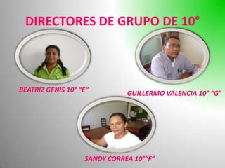 DIRECTORES DE GRUPO DE 10°



BEATRIZ GENIS 10° “E”         GUILLERMO VALENCIA 10° “G”




                   SANDY CORREA 10°“F”
 
