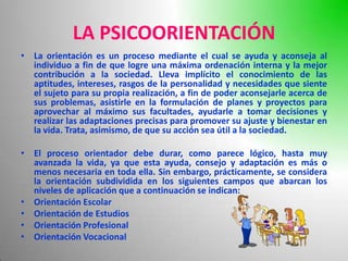 LA PSICOORIENTACIÓN
• La orientación es un proceso mediante el cual se ayuda y aconseja al
  individuo a fin de que logre una máxima ordenación interna y la mejor
  contribución a la sociedad. Lleva implícito el conocimiento de las
  aptitudes, intereses, rasgos de la personalidad y necesidades que siente
  el sujeto para su propia realización, a fin de poder aconsejarle acerca de
  sus problemas, asistirle en la formulación de planes y proyectos para
  aprovechar al máximo sus facultades, ayudarle a tomar decisiones y
  realizar las adaptaciones precisas para promover su ajuste y bienestar en
  la vida. Trata, asimismo, de que su acción sea útil a la sociedad.

• El proceso orientador debe durar, como parece lógico, hasta muy
  avanzada la vida, ya que esta ayuda, consejo y adaptación es más o
  menos necesaria en toda ella. Sin embargo, prácticamente, se considera
  la orientación subdividida en los siguientes campos que abarcan los
  niveles de aplicación que a continuación se indican:
• Orientación Escolar
• Orientación de Estudios
• Orientación Profesional
• Orientación Vocacional
 