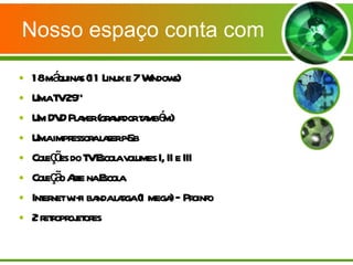 Nosso espaço conta com 18 máquinas (11 Linux e 7 Windows) Uma TV 29” Um DVD Player (gravador também) Uma impressora laser p&b Coleções do TV Escola volumes I, II e III Coleção Arte na Escola Internet wi-fi banda larga (1 mega) – Proinfo 2 retroprojetores  