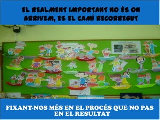 EL REALMENT IMPORTANT NO ÉS ON
     ARRIVEM, ES EL CAMÍ RECORREGUT




FIXANT-NOS MÉS EN EL PROCÉS QUE NO PAS
            EN EL RESULTAT
 