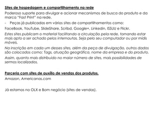 Sites de hospedagem e compartilhamento na rede
Poderoso suporte para divulgar e acionar mecanismos de busca do produto e da
marca “Fast Print” na rede.
-   Peças já publicadas em vários sites de compartilhamentos como:
FaceBook, YouTube, SlideShare, Scribd, Google+, Linkedin, ISSUU e Flickr.
Estes sites publicam o material facilitando a circulação pela rede, tornando estar
mais apto a ser achado pelos internautas, Seja pelo seu computador ou por mídis
móveis.
Na inscrição em cada um desses sites, além da peça de divulgação, outros dados
são colocados como: Tags, atuação geográfica, nome da empresa e do produto.
Assim, quanto mais distribuido no maior número de sites, mais possibilidades de
sermos localizados.


Parceria com sites de auxílio de vendas dos produtos.
Amazon, Americanas.com


Já estamos no OLX e Bom negócio (sites de vendas).
 