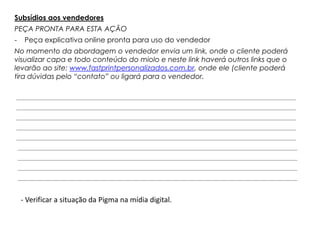 Subsídios aos vendedores
PEÇA PRONTA PARA ESTA AÇÃO
-    Peça explicativa online pronta para uso do vendedor
No momento da abordagem o vendedor envia um link, onde o cliente poderá
visualizar capa e todo conteúdo do miolo e neste link haverá outros links que o
levarão ao site: www.fastprintpersonalizados.com.br, onde ele (cliente poderá
tira dúvidas pelo “contato” ou ligará para o vendedor.




    - Verificar a situação da Pigma na mídia digital.
 