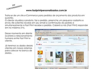 www.fastprintpersonalizados.com.br

Trata-se de um site e-Commerce para pedidos de orçamento dos produtos em
questão.
O cliente visualiza o produto, faz o pedido, preenche um pequeno cadastro e
envia. Ele (cliente) recebe em seu email a confirmação do pedido e
simultaneamente a Fast Print recebe o pedido. Caberá a nós (Fast Print) responder
em no máximo 3 hs.

Desse momento em diante
ocorrerá o relacionamento
humano entre Fast Print e
cliente.

Já teremos os dados desses
clientes em nossos sistemas
para colocar no banco de
dados.
 