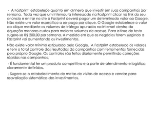 - A Fastprint estabelece quanto em dinheiro que investir em suas campanhas por
semana. Toda vez que um Internauta interessado na Fastprint clicar no link do seu
anúncio e entrar no site a Fastprint deverá pagar um determinado valor ao Google.
Não existe um valor específico a ser pago por clique. O Google estabelece o valor
do clique mediante os volumes de tráfego apurados na Internet dentro da
equação menores custos para maiores volumes de acesso. Para a fase de teste
sugere-se R$ 200,00 por semana. A medida em que os negócios forem surgindo a
Fastprint vai aumentando os investimentos.
Não existe valor mínimo estipulado pelo Google. A Fastprint estabelece os valores
e tem o total controle dos resultados da campanhas com ferramentas fornecidas
pelo próprio Google. Os controles são feitos diariamente permitindo correções
rápidas nas campanhas.
- É fundamental ter um produto competitivo e a parte de atendimento e logística
claramente definidas.
 - Sugere-se o estabelecimento de metas de visitas de acesso e vendas para
reavaliação sistemática dos investimentos.
 