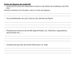 Ações de disparos de email mkt
- Ação pronta para ser disparada no banco de dados de endereços da Fast
  Print
Vamos combinar com Evaldo o dia e a hora do disparo.



-   Ver possibilidades de usar o banco de clientes da Pigma




-   Pesquisar por bancos de emails segmentados, ex.: Indústrias, seguradoras,
    associações etc... .




-   Compra de pacotes de email oferecidos na rede.
 