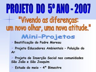 Mini-Projetos "Vivendo as diferenças: um novo olhar, uma nova atitude." Beatificação do Padre Moreau Projeto Educadores Ambientais – Poluição do Ar Projeto de Inserção Social nas comunidades São João e São Joaquim Estudo do meio – 4º Bimestre PROJETO  DO  5º ANO - 2007 
