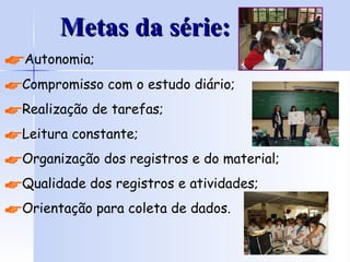 Metas da série: Autonomia; Compromisso com o estudo diário; Realização de tarefas; Leitura constante; Organização dos registros e do material; Qualidade dos registros e atividades; Orientação para coleta de dados. 