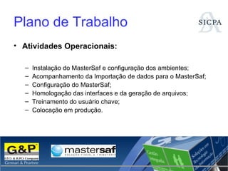 Plano de Trabalho Atividades Operacionais: Instalação do MasterSaf e configuração dos ambientes; Acompanhamento da Importação de dados para o MasterSaf; Configuração do MasterSaf; Homologação das interfaces e da geração de arquivos; Treinamento do usuário chave; Colocação em produção. 