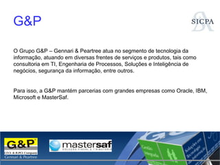 G&P O Grupo G&P – Gennari & Peartree atua no segmento de tecnologia da informação, atuando em diversas frentes de serviços e produtos, tais como consultoria em TI, Engenharia de Processos, Soluções e Inteligência de negócios, segurança da informação, entre outros. Para isso, a G&P mantém parcerias com grandes empresas como Oracle, IBM, Microsoft e MasterSaf. 