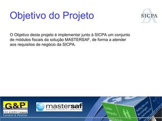 Objetivo do Projeto O Objetivo deste projeto é implementar junto à SICPA um conjunto de módulos fiscais da solução MASTERSAF, de forma a atender aos requisitos de negócio da SICPA. 