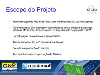Escopo do Projeto Implementação do MasterSaf-DW, sem modificações ou customizações; Parametrização dos processos contemplados pelas funcionalidades dos módulos MasterSaf, de acordo com os requisitos de negócio da SICPA; Homologação dos módulos implementados; Treinamento “on the job” dos usuários diretos; Entrada em produção do sistema; Acompanhamento pós produção de 15 dias. 