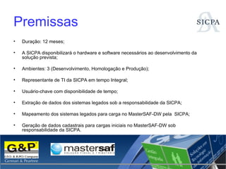 Premissas Duração: 12 meses; A SICPA disponibilizará o hardware e software necessários ao desenvolvimento da solução prevista; Ambientes: 3 (Desenvolvimento, Homologação e Produção); Representante de TI da SICPA em tempo Integral; Usuário-chave com disponibilidade de tempo; Extração de dados dos sistemas legados sob a responsabilidade da SICPA; Mapeamento dos sistemas legados para carga no MasterSAF-DW pela  SICPA;  Geração de dados cadastrais para cargas iniciais no MasterSAF-DW sob responsabilidade da SICPA. 