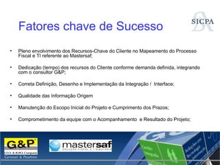 Pleno envolvimento dos Recursos-Chave do Cliente no Mapeamento do Processo Fiscal e TI referente ao Mastersaf; Dedicação (tempo) dos recursos do Cliente conforme demanda definida, integrando com o consultor G&P; Correta Definição, Desenho e Implementação da Integração /  Interface; Qualidade das Informação Origem Manutenção do Escopo Inicial do Projeto e Cumprimento dos Prazos; Comprometimento da equipe com o Acompanhamento  e Resultado do Projeto; Fatores chave de Sucesso 