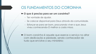 OS FUNDAMENTOS DO COROINHA
 O que é preciso para ser um coroinha?
- Ter vontade de ajudar.
- Se colocar disponível para Deus através da comunidade.
- Esforçar-se para ser bom, procurando viver o que Jesus
viveu conhecendo-O melhor a cada missa.
 O bom coroinha é aquele que exerce o serviço no altar
com dedicação e piedade, sendo conhecedor de
tudo que envolve o seu ministério:
 