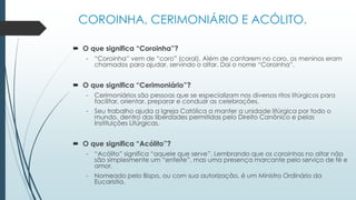 COROINHA, CERIMONIÁRIO E ACÓLITO.
 O que significa “Coroinha”?
- “Coroinha” vem de “coro” (coral). Além de cantarem no coro, os meninos eram
chamados para ajudar, servindo o altar. Daí o nome “Coroinha”.
 O que significa “Cerimoniário”?
- Cerimoniários são pessoas que se especializam nos diversos ritos litúrgicos para
facilitar, orientar, preparar e conduzir as celebrações.
- Seu trabalho ajuda a Igreja Católica a manter a unidade litúrgica por todo o
mundo, dentro das liberdades permitidas pelo Direito Canônico e pelas
Instituições Litúrgicas.
 O que significa “Acólito”?
- “Acólito” significa “aquele que serve”. Lembrando que os coroinhas no altar não
são simplesmente um “enfeite”, mas uma presença marcante pelo serviço de fé e
amor.
- Nomeado pelo Bispo, ou com sua autorização, é um Ministro Ordinário da
Eucaristia.
 