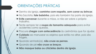 ORIENTAÇÕES PRÁTICAS
 Dentro da Igreja, caminhe com respeito, sem correr ou brincar.
 Na Sacristia, fale baixinho, pois ela também faz parte da Igreja.
 Evite conversar durante a missa, a não ser sobre o próprio
trabalho.
 Tente sempre ter a roupa do tamanho adequado para evitar
acidentes como quedas.
 Procure chegar com antecedência às cerimônias que for ajudar.
 Cuidado ao manusear os objetos que estão no altar, pois são
frágeis.
 Quando sentado(a), não cruze as pernas.
 Quando de pé não cruze os braços.
 Não masque balas ou chicletes dentro da Igreja.
 