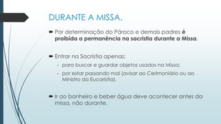 DURANTE A MISSA.
 Por determinação do Pároco e demais padres é
proibída a permanência na sacristia durante a Missa.
 Entrar na Sacristia apenas:
- para buscar e guardar objetos usados na Missa;
- por estar passando mal (avisar ao Cerimoniário ou ao
Ministro da Eucaristia).
 Ir ao banheiro e beber água deve acontecer antes da
missa, não durante.
 