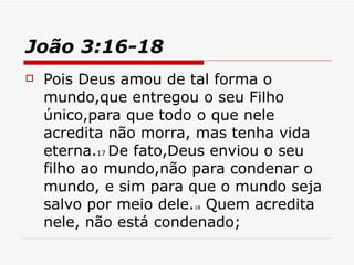 João 3:16-18   Pois Deus amou de tal forma o mundo,que entregou o seu Filho único,para que todo o que nele acredita não morra, mas tenha vida eterna. 17  De fato,Deus enviou o seu filho ao mundo,não para condenar o mundo, e sim para que o mundo seja salvo por meio dele. 18  Quem acredita nele, não está condenado; 