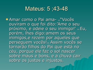 Mateus: 5 ;43-48 Amar como o Pai ama-  43 “Vocês ouviram o que foi dito:’Ame o seu próximo, e odeie o seu inimigo!’  44  Eu, porém, lhes digo:amem os seus inimigos,e rezem por aqueles que perseguem vocês! 45  Assim vocês se tornarão filhos do Pai que está no céu, porque ele faz o sol nascer sobre maus e bons, e a chuva cair sobre os justos e injustos. 