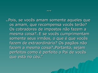 ... 46  Pois, se vocês amam somente aqueles que os amam, que recompensa vocês terão? Os cobradores de impostos não fazem a mesma coisa? 47  E se vocês cumprimentam somente seus irmãos, o que é que vocês fazem de extraordinário? Os pagãos não fazem a mesma coisa? 48 Portanto, sejam perfeitos como é perfeito o Pai de vocês que está no céu.” 