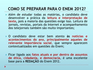COMO SE PREPARAR PARA O ENEM 2012?
   Além de estudar todas as matérias, o candidato deve
    desenvolver a prática da leitura e interpretação de
    texto, pois a maioria das questões exige isso. Leitura de
    jornais, revistas, portais da Internet e acompanhamento
    dos telejornais também são muito importantes;

   O candidato deve estar bem atento às notícias e
    acontecimentos do ano, principalmente aqueles de
    relevante importância social, que sempre aparecem
    contextualizados em questões do Enem;

   Ficar ligado aos fatos atuais e por dentro de assuntos
    de ética, cidadania, e democracia, é uma excelente
    base para a REDAÇÃO do Enem 2012.
 